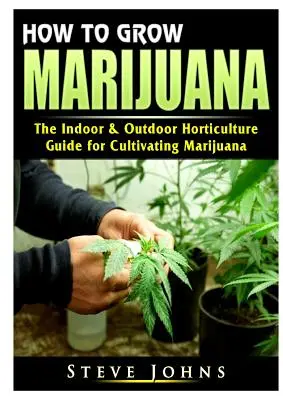 Hogyan termesszünk marihuánát: A marihuána termesztésének beltéri és kültéri kertészeti útmutatója - How to Grow Marijuana: The Indoor & Outdoor Horticulture Guide for Cultivating Marijuana