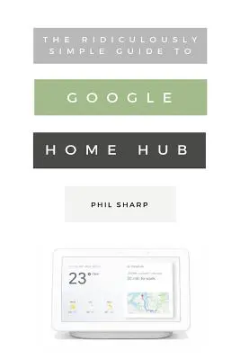 The Ridiculously Simple Guide to Google Home Hub: A Practical Guide to Setting Up a Smart Home (Gyakorlati útmutató az intelligens otthon beállításához) - The Ridiculously Simple Guide to Google Home Hub: A Practical Guide to Setting Up a Smart Home