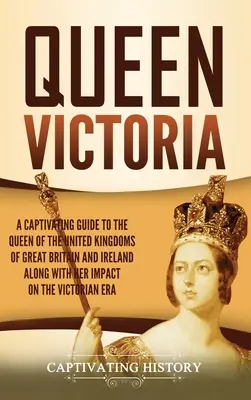 Viktória királynő: A Captivating Guide to the Queen of the United Kingdoms of Great Britain and Ireland along with Her Impact on the Victory (Nagy-Britannia és Írország Egyesült Királyságainak királynője és a győzelemre gyakorolt hatása) - Queen Victoria: A Captivating Guide to the Queen of the United Kingdoms of Great Britain and Ireland along with Her Impact on the Vict