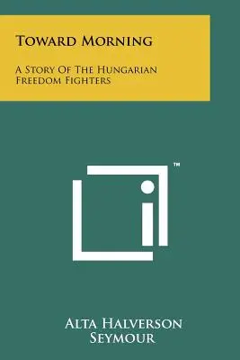 A reggel felé: A magyar szabadságharcosok története - Toward Morning: A Story Of The Hungarian Freedom Fighters