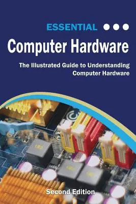 Essential Computer Hardware Second Edition (Alapvető számítógépes hardverek második kiadása): A számítógépes hardver megértésének illusztrált útmutatója - Essential Computer Hardware Second Edition: The Illustrated Guide to Understanding Computer Hardware