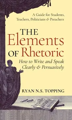 A retorika elemei: Hogyan írjunk és beszéljünk világosan és meggyőzően -- Útmutató diákoknak, tanároknak, politikusoknak és prédikátoroknak - Elements of Rhetoric: How to Write and Speak Clearly and Persuasively -- A Guide for Students, Teachers, Politicians & Preachers