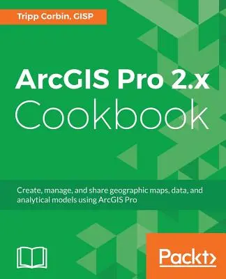 ArcGIS Pro 2.x szakácskönyv: Földrajzi térképek, adatok és elemzési modellek létrehozása, kezelése és megosztása az ArcGIS Pro használatával - ArcGIS Pro 2.x Cookbook: Create, manage, and share geographic maps, data, and analytical models using ArcGIS Pro