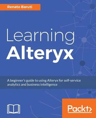 Learning Alteryx: Kezdő útmutató az Alteryx használatához önkiszolgáló analitikához és üzleti intelligenciához - Learning Alteryx: A beginner's guide to using Alteryx for self-service analytics and business intelligence