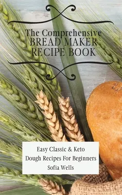 Az átfogó kenyérsütő receptkönyv: Könnyű klasszikus és ketogén tészta receptek kezdőknek - The Comprehensive Bread Maker Recipe Book: Easy Classic & Keto Dough Recipes For Beginners