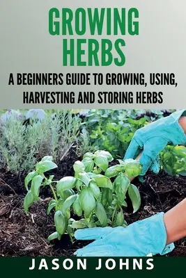 Growing Herbs: A Beginners Guide to Growing, Using, Harvesting and Storing Herbs (A kezdő útmutató a gyógynövények termesztéséhez, felhasználásához, betakarításához és tárolásához). - Growing Herbs: A Beginners Guide to Growing, Using, Harvesting and Storing Herbs