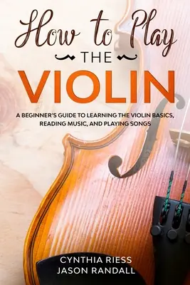 Hogyan kell hegedülni: Kezdő útmutató a hegedű alapjainak elsajátításához, kottaolvasáshoz és dalok lejátszásához - How to Play the Violin: A Beginner's Guide to Learning the Violin Basics, Reading Music, and Playing Songs