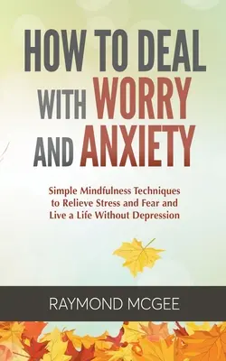 Hogyan kezeljük az aggodalmat és a szorongást: Egyszerű mindfulness-technikák a stressz és a félelem enyhítésére és a depresszió nélküli életre - How to Deal with Worry and Anxiety: Simple Mindfulness Techniques to Relieve Stress and Fear and Live a Life Without Depression