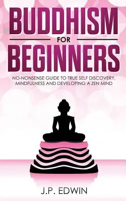 Buddhizmus kezdőknek: Non-nonszensz útmutató az igazi önfelfedezéshez, a tudatossághoz és a zen elme fejlesztéséhez - Buddhism for Beginners: No-nonsense Guide to True Self Discovery, Mindfulness and Developing a Zen Mind