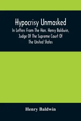 A képmutatás leleplezése; Henry Baldwin, az Egyesült Államok Legfelsőbb Bíróságának bírája leveleiben Stephen Simpsonnak, Esq.-nek, a P - Hypocrisy Unmasked; In Letters From The Hon. Henry Baldwin, Judge Of The Supreme Court Of The United States, To Stephen Simpson, Esq., Editor Of The P