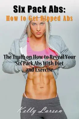 Six Pack Abs: Hogyan szerezzen hasizmot: Az igazság arról, hogyan lehet felfedni a Six Pack Abs-t diétával és testmozgással. - Six Pack Abs: How to Get Ripped Abs: The Truth on How to Reveal Your Six Pack Abs with Diet and Exercise