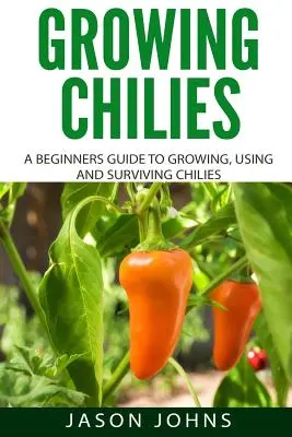 Growing Chilies - A Beginners Guide To Growing, Using, and Surviving Chilies: Minden, amit tudnod kell ahhoz, hogy sikeresen termeszthess chilit otthon - Growing Chilies - A Beginners Guide To Growing, Using, and Surviving Chilies: Everything You Need To Know To Successfully Grow Chilies At Home