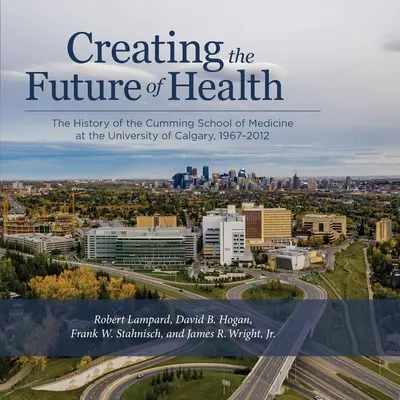 Az egészségügy jövőjének megteremtése: A Calgary Egyetem Cumming Orvosi Iskolájának története, 1967-2012 - Creating the Future of Health: The History of the Cumming School of Medicine at the University of Calgary, 1967-2012