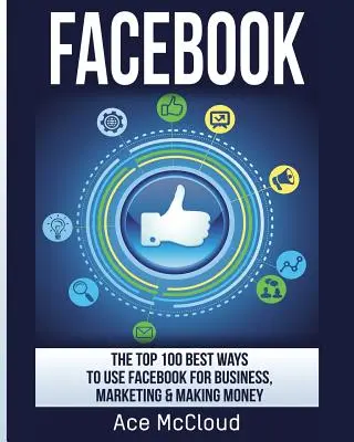 Facebook: A Top 100 legjobb módszer a Facebook üzleti, marketing és pénzkeresési célokra történő felhasználására. - Facebook: The Top 100 Best Ways To Use Facebook For Business, Marketing, & Making Money
