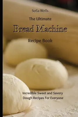The Ultimate Bread Machine Recept Book: Hihetetlen édes és sós tészta receptek mindenkinek - The Ultimate Bread Machine Recipe Book: Incredible Sweet and Savory Dough Recipes For Everyone
