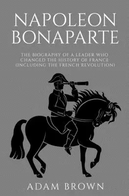 Bonaparte Napóleon: Egy vezető életrajza, aki megváltoztatta Franciaország történelmét (beleértve a francia forradalmat is) - Napoleon Bonaparte: The Biography of a Leader Who Changed the History of France (Including the French Revolution)