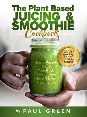 A növényi alapú gyümölcslevek és turmixok szakácskönyve: Fogyás, méregtelenítés és hosszú, egészséges életet élni - The Plant Based Juicing And Smoothie Cookbook: 200 Delicious Smoothie And Juicing Recipes To Lose Weight, Detox Your Body and Live A Long Healthy Life