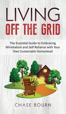 Living Off The Grid: The Essential Guide to Embracing Minimalism and Self Reliance with Your Own Sustainable Homestead (A minimalizmus és önellátás alapvető útmutatója saját fenntartható tanyájával) - Living Off The Grid: The Essential Guide to Embracing Minimalism and Self Reliance with Your Own Sustainable Homestead