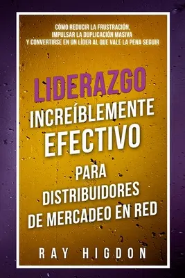 Liderazgo Increblemente Efectivo Para Distribuidores de Mercadeo En Red: Cmo Reducir La Frustracin, Impulsar La Duplicacin Masiva Y Convertirse En