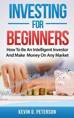 Befektetés kezdőknek: Hogyan legyél intelligens befektető és keress pénzt bármely piacon - Investing for Beginners: How To Be An Intelligent Investor And Make Money On Any Market