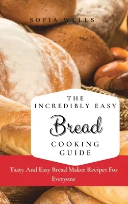 A hihetetlenül könnyű kenyérsütés útmutatója: Ízletes és egyszerű kenyérsütő receptek mindenki számára - The Incredibly Easy Bread Cooking Guide: Tasty And Easy Bread Maker Recipes For Everyone