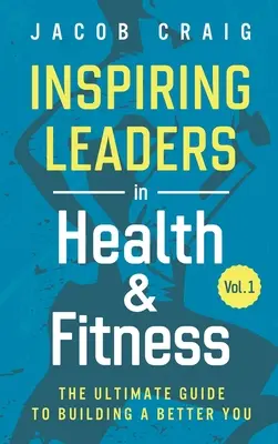 Inspiráló vezetők az egészség és a fitnesz területén, 1. kötet: A végső útmutató a jobb önmaga felépítéséhez - Inspiring Leaders in Health & Fitness, Vol. 1: The Ultimate Guide to Building a Better You