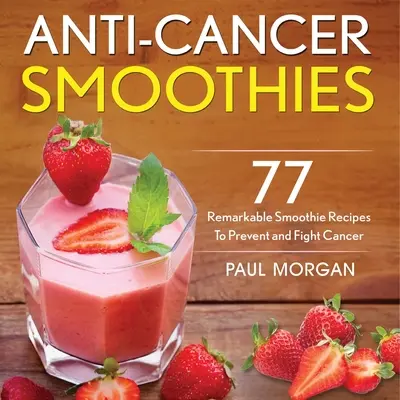 Rákellenes turmixok: 77 figyelemre méltó smoothie-recept a rák megelőzésére és leküzdésére - Anti-Cancer Smoothies: 77 Remarkable Smoothie Recipes to Prevent and Fight Cancer