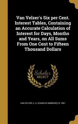 Van Velzer hat százaléka. Interest Tables, Containing an Accuracy Calculation of Interest for Days, Months and Years, on All Sums from One Cent to Fi - Van Velzer's Six Per Cent. Interest Tables, Containing an Accurate Calculation of Interest for Days, Months and Years, on All Sums from One Cent to Fi