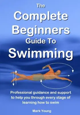 A teljes kezdő úszási útmutató: Szakszerű útmutatás és támogatás az úszástanulás minden szakaszában - The Complete Beginners Guide To Swimming: Professional guidance and support to help you through every stage of learning how to swim