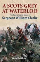 A Scots Grey at Waterloo: William Clarke őrmester figyelemre méltó története - A Scots Grey at Waterloo: The Remarkable Story of Sergeant William Clarke