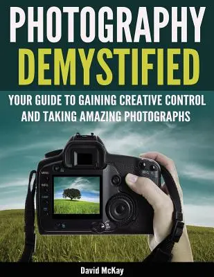 Photography Demystified: Útmutató a kreatív irányítás megszerzéséhez és a csodálatos fényképek készítéséhez! - Photography Demystified: Your Guide to Gaining Creative Control and Taking Amazing Photographs!