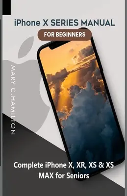 iPhone X SERIES KÉZIKÖNYV Kezdőknek: Teljes körű iPhone X, XR, XS és XS MAX útmutató idősebbeknek - iPhone X SERIES MANUAL FOR BEGINNERS: Complete iPhone X, XR, XS & XS MAX for Seniors