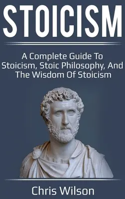 Sztoicizmus: A Complete Guide to Stoicism, Stoic Philosophy, and the Wisdom of Stoicism (Teljes útmutató a sztoicizmushoz, a sztoikus filozófiához és a sztoicizmus bölcsességéhez) - Stoicism: A Complete Guide to Stoicism, Stoic Philosophy, and the Wisdom of Stoicism