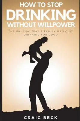 Hogyan hagyjuk abba az ivást akaraterő nélkül: Egy családapa szokatlan módja annak, hogy végleg leszokjon az ivásról - How to Stop Drinking Without Willpower: The Unusual Way a Family Man Quit Drinking for Good