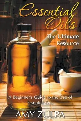 Illóolajok - A végső forrás: A Beginner's Guide to the Use of Essential Oils (Útmutató a kezdőknek az illóolajok használatához) - Essential Oils - The Ultimate Resource: A Beginner's Guide to the Use of Essential Oils