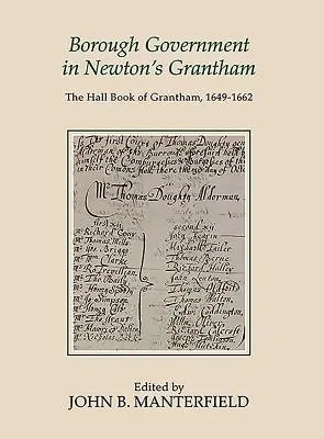 Borough Government in Newton's Grantham: A Grantham-i csarnokkönyv, 1649-1662 - Borough Government in Newton's Grantham: The Hall Book of Grantham, 1649-1662