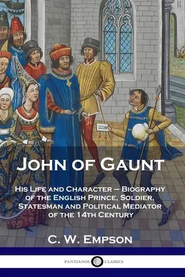 John of Gaunt: élete és jelleme - A 14. századi angol herceg, katona, államférfi és politikai közvetítő életrajza. - John of Gaunt: His Life and Character - Biography of the English Prince, Soldier, Statesman and Political Mediator of the 14th Centur