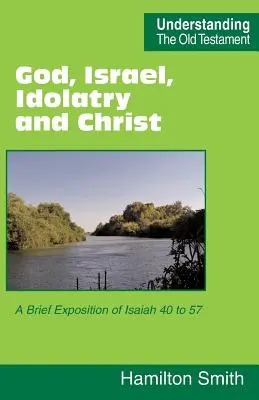 Isten, Izrael, a bálványimádás és Krisztus: Az Ézsaiás 40-57 rövid magyarázata - God, Israel, Idolatry and Christ: A Brief Exposition of Isaiah 40 to 57