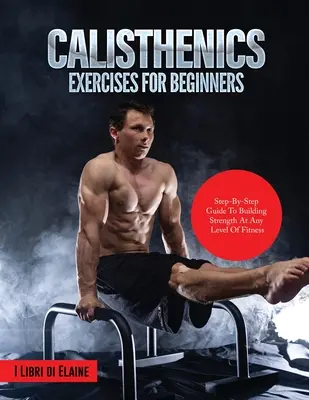 Calisthenics gyakorlatok kezdőknek: Lépésről lépésre útmutató az erőfejlesztéshez bármilyen fittségi szinten - Calisthenics Exercises for Beginners: Step-By-Step Guide to Building Strength at Any Level of Fitness