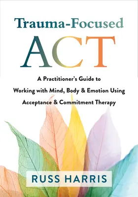 Trauma-fókuszú ACT: A Practitioner's Guide to Working with Mind, Body, and Emotion Using Acceptance and Commitment Therapy (Egy gyakorló útmutatója az elmével, testtel és érzelmekkel való munkához az Elfogadás és Elkötelezettségterápia segítségével) - Trauma-Focused ACT: A Practitioner's Guide to Working with Mind, Body, and Emotion Using Acceptance and Commitment Therapy