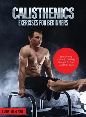 Calisthenics gyakorlatok kezdőknek: Step-By-Step Guide to Building Strength at Any Level of Fitness - Calisthenics Exercises for Beginners: Step-By-Step Guide to Building Strength at Any Level of Fitness