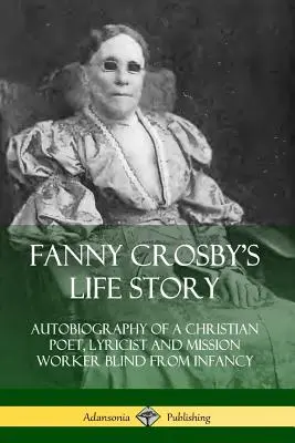 Fanny Crosby élettörténete: Egy keresztény költő, lírikus és missziós munkás önéletrajza Gyermekkorától fogva vak - Fanny Crosby's Life Story: Autobiography of a Christian Poet, Lyricist and Mission Worker Blind from Infancy