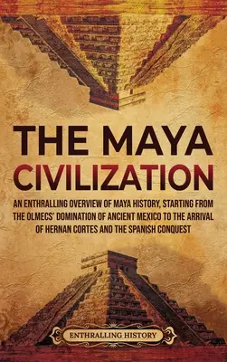 A maja civilizáció: A maja történelem lenyűgöző áttekintése, kezdve az olmékok uralmától az ősi Mexikó uralmán át Hern megérkezéséig - The Maya Civilization: An Enthralling Overview of Maya History, Starting from the Olmecs' Domination of Ancient Mexico to the Arrival of Hern