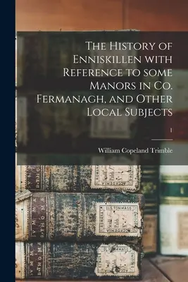 The History of Enniskillen with Reference to Some Manors in Co. Fermanagh, and Other Local Subjects; 1 - The History of Enniskillen With Reference to Some Manors in Co. Fermanagh, and Other Local Subjects; 1