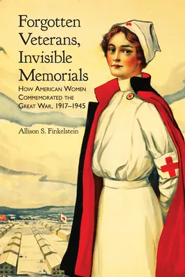 Elfelejtett veteránok, láthatatlan emlékművek: Hogyan emlékeztek meg az amerikai nők a Nagy Háborúról, 1917-1945 - Forgotten Veterans, Invisible Memorials: How American Women Commemorated the Great War, 1917-1945