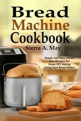 Kenyérsütőgép szakácskönyv: Egyszerű és könnyű gluténmentes receptek otthoni barkácsoláshoz a kenyérsütőgép segítségével - Bread Machine Cookbook: Simple And Easy Gluten Free Recipes For Home DIY Baking Using Your Bread Maker