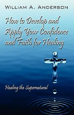 Hogyan fejlesszük és alkalmazzuk a bizalmat és a hitet a gyógyulás érdekében: A természetfeletti gyógyítás - How to Develop and Apply Your Confidence and Faith for Healing: Healing the Supernatural