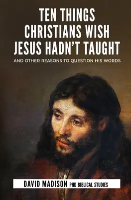 Tíz dolog, amit a keresztények azt kívánják, bárcsak Jézus ne tanított volna: És más okok, hogy megkérdőjelezzük a szavait - Ten Things Christians Wish Jesus Hadn't Taught: And Other Reasons to Question His Words