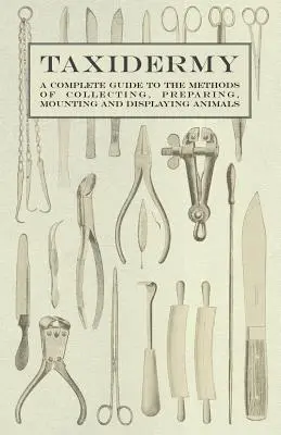 Taxidermia - Teljes útmutató az állatok gyűjtésének, preparálásának, szerelésének és bemutatásának módszereihez - Taxidermy - A Complete Guide to the Methods of Collecting, Preparing, Mounting and Displaying Animals