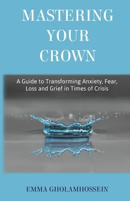 A korona uralása: Útmutató a szorongás, a félelem, a veszteség és a gyász átalakításához válság idején - Mastering Your Crown: A Guide to Transforming Anxiety, Fear, Loss and Grief in Times of Crisis